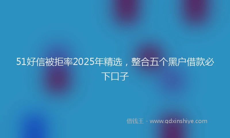 51好信被拒率2025年精选，整合五个黑户借款必下口子