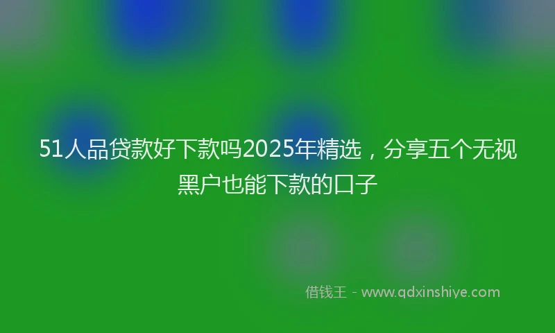 51人品贷款好下款吗2025年精选，分享五个无视黑户也能下款的口子