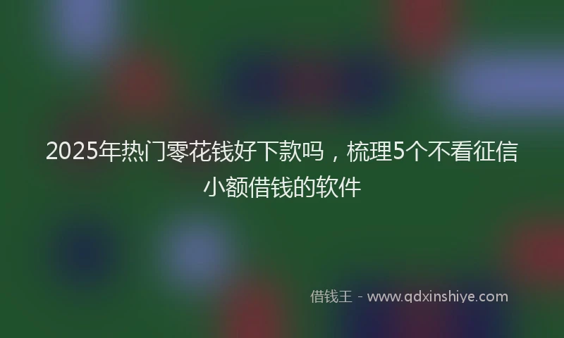 2025年热门零花钱好下款吗，梳理5个不看征信小额借钱的软件