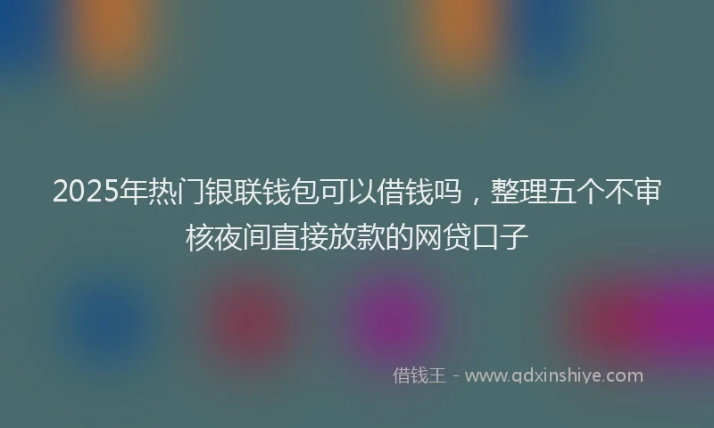 2025年热门银联钱包可以借钱吗，整理五个不审核夜间直接放款的网贷口子