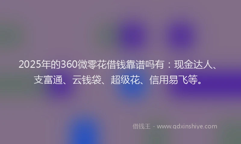2025年的360微零花借钱靠谱吗有：现金达人、支富通、云钱袋、超级花、信用易飞等。