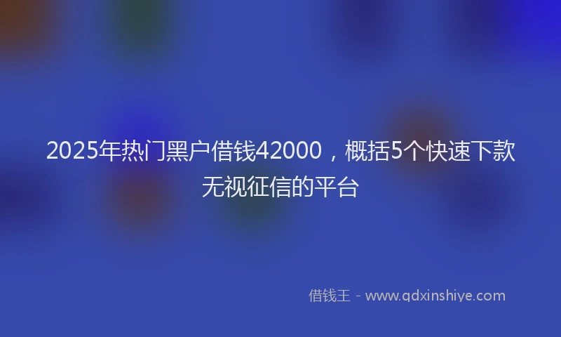 2025年热门黑户借钱42000，概括5个快速下款无视征信的平台