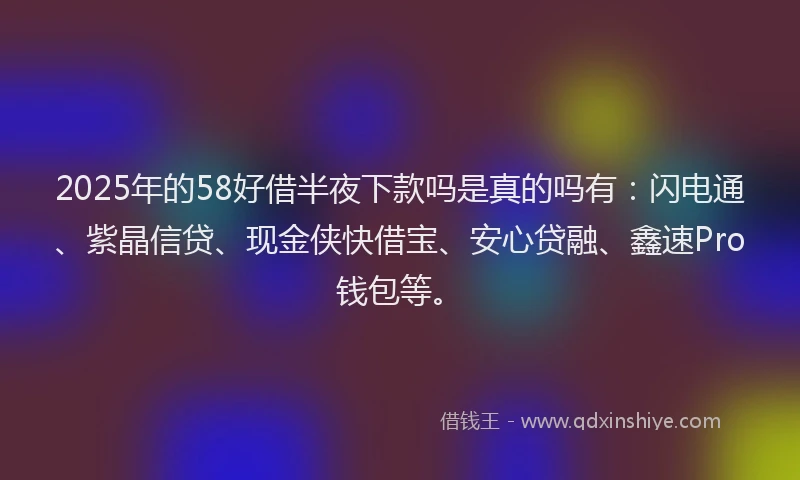 2025年的58好借半夜下款吗是真的吗有：闪电通、紫晶信贷、现金侠快借宝、安心贷融、鑫速Pro钱包等。