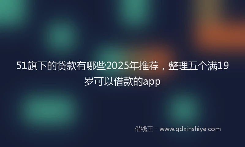 51旗下的贷款有哪些2025年推荐，整理五个满19岁可以借款的app