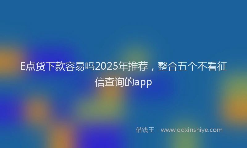 E点货下款容易吗2025年推荐，整合五个不看征信查询的app