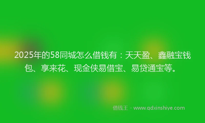 2025年的58同城怎么借钱有：天天盈、鑫融宝钱包、享来花、现金侠易借宝、易贷通宝等。