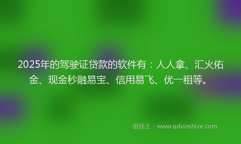 2025年的驾驶证贷款的软件有：人人拿、汇火佑金、现金秒融易宝、信用易飞、优一租等。