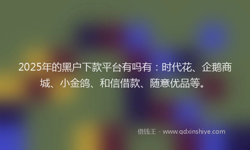2025年的黑户下款平台有吗有：时代花、企鹅商城、小金鸽、和信借款、随意优品等。