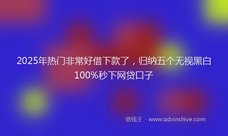 2025年热门非常好借下款了，归纳五个无视黑白100%秒下网贷口子