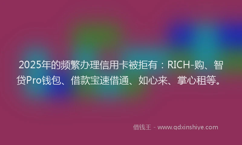 2025年的频繁办理信用卡被拒有：RICH-购、智贷Pro钱包、借款宝速借通、如心来、掌心租等。