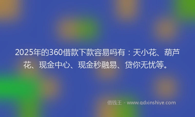 2025年的360借款下款容易吗有：天小花、葫芦花、现金中心、现金秒融易、贷你无忧等。