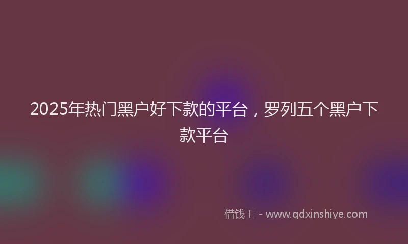2025年热门黑户好下款的平台,罗列五个黑户下款平台