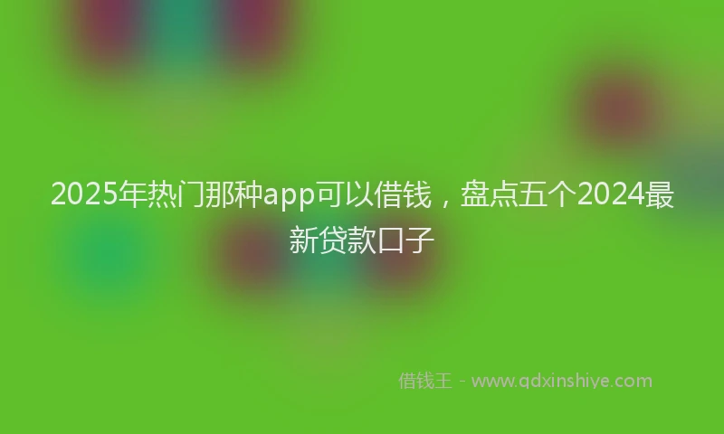 2025年热门那种app可以借钱，盘点五个2024最新贷款口子