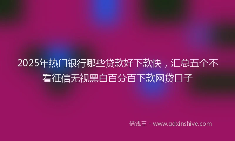 2025年热门银行哪些贷款好下款快，汇总五个不看征信无视黑白百分百下款网贷口子