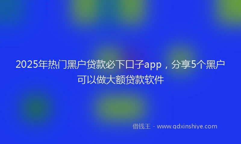 2025年热门黑户贷款必下口子app，分享5个黑户可以做大额贷款软件