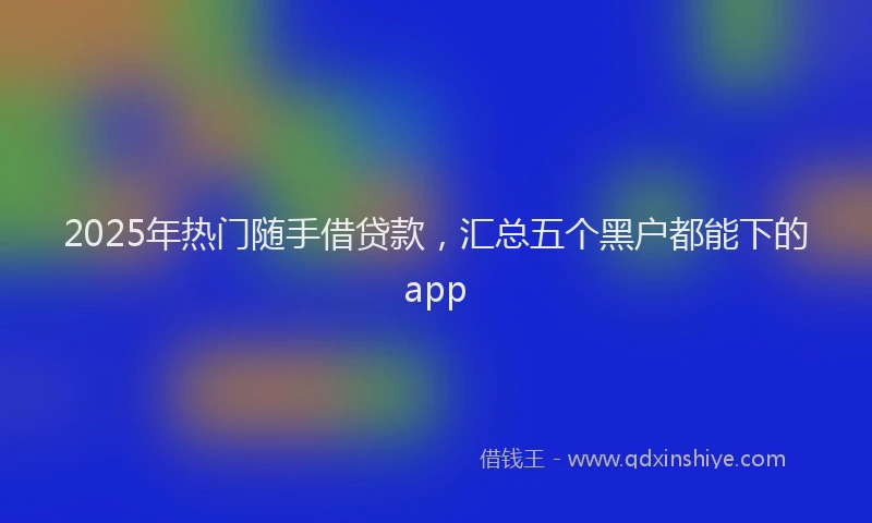 2025年热门随手借贷款，汇总五个黑户都能下的app