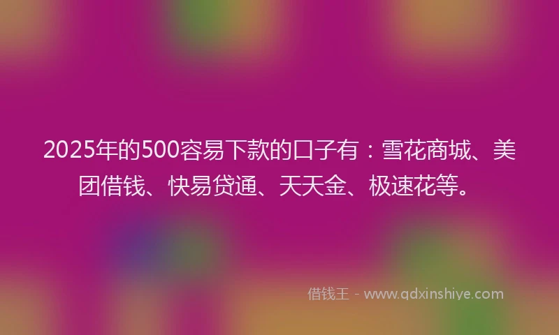 2025年的500容易下款的口子有：雪花商城、美团借钱、快易贷通、天天金、极速花等。