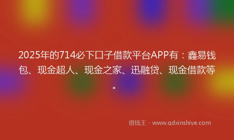 2025年的714必下口子借款平台APP有：鑫易钱包、现金超人、现金之家、迅融贷、现金借款等。