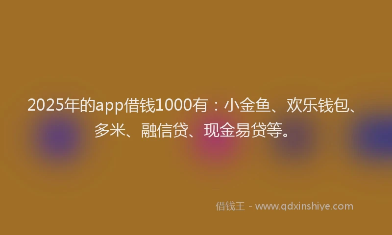 2025年的app借钱1000有：小金鱼、欢乐钱包、多米、融信贷、现金易贷等。