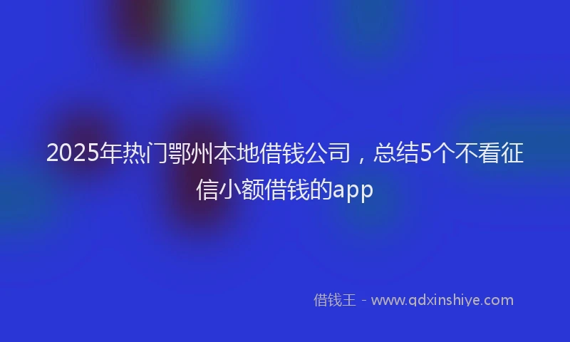 2025年热门鄂州本地借钱公司，总结5个不看征信小额借钱的app