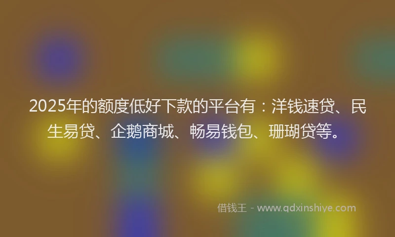 2025年的额度低好下款的平台有：洋钱速贷、民生易贷、企鹅商城、畅易钱包、珊瑚贷等。