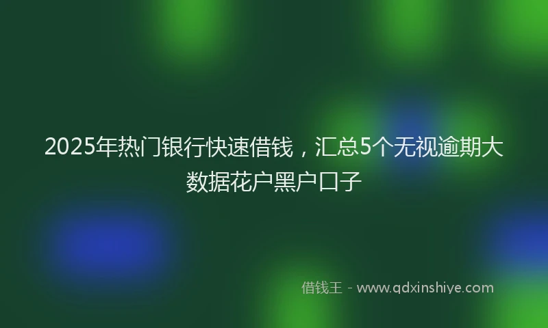 2025年热门银行快速借钱，汇总5个无视逾期大数据花户黑户口子