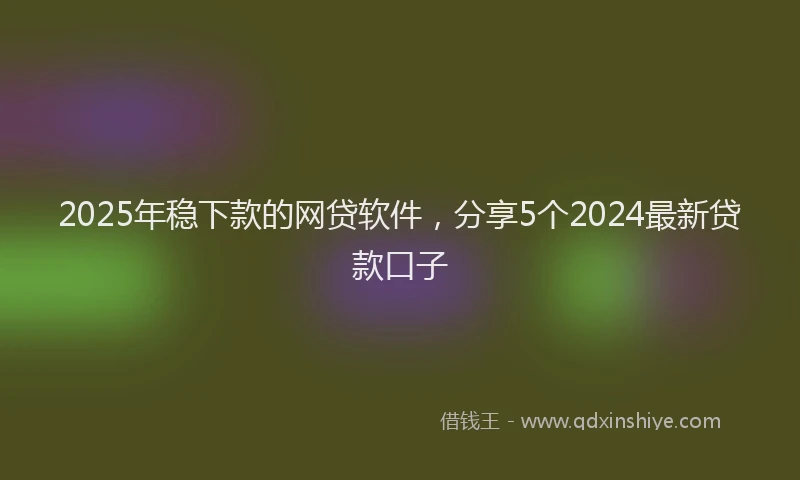 2025年稳下款的网贷软件，分享5个2024最新贷款口子
