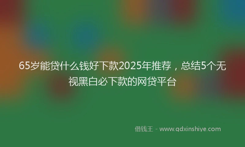 65岁能贷什么钱好下款2025年推荐，总结5个无视黑白必下款的网贷平台