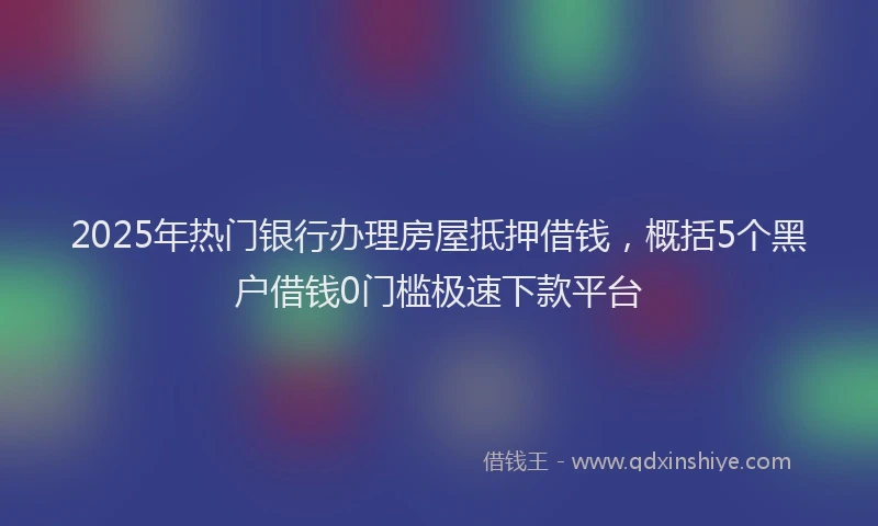2025年热门银行办理房屋抵押借钱，概括5个黑户借钱0门槛极速下款平台
