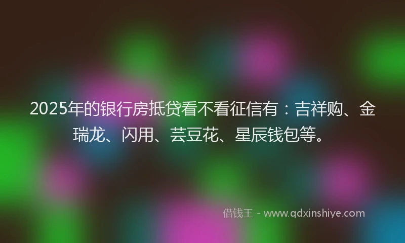 2025年的银行房抵贷看不看征信有：吉祥购、金瑞龙、闪用、芸豆花、星辰钱包等。