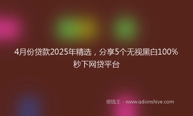 4月份贷款2025年精选，分享5个无视黑白100%秒下网贷平台