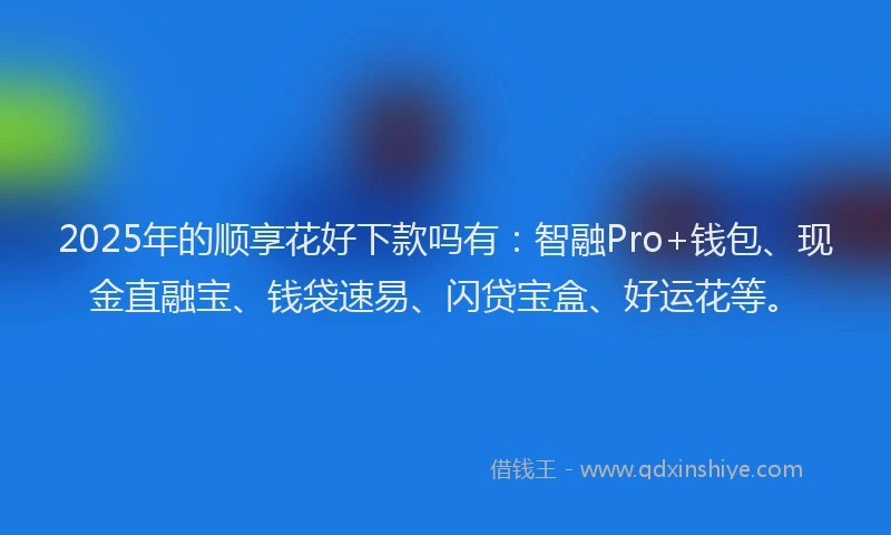 2025年的顺享花好下款吗有：智融Pro+钱包、现金直融宝、钱袋速易、闪贷宝盒、好运花等。