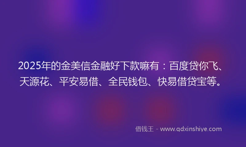 2025年的金美信金融好下款嘛有:百度贷你飞、天源花、平安易借、全民钱包、快易借贷宝等。
