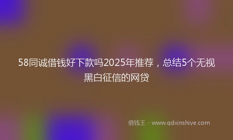 58同诚借钱好下款吗2025年推荐，总结5个无视黑白征信的网贷