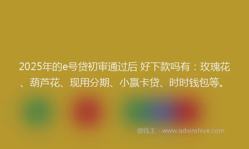 2025年的e号贷初审通过后 好下款吗有：玫瑰花、葫芦花、现用分期、小赢卡贷、时时钱包等。