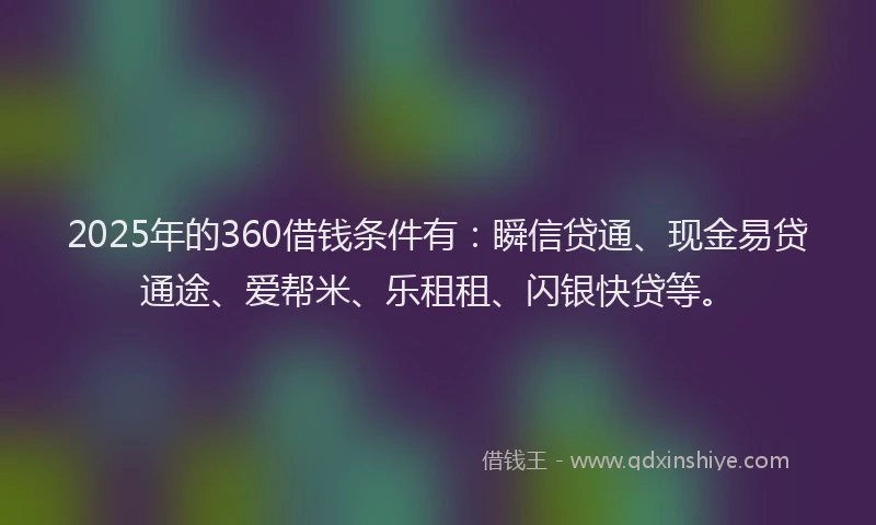2025年的360借钱条件有：瞬信贷通、现金易贷通途、爱帮米、乐租租、闪银快贷等。