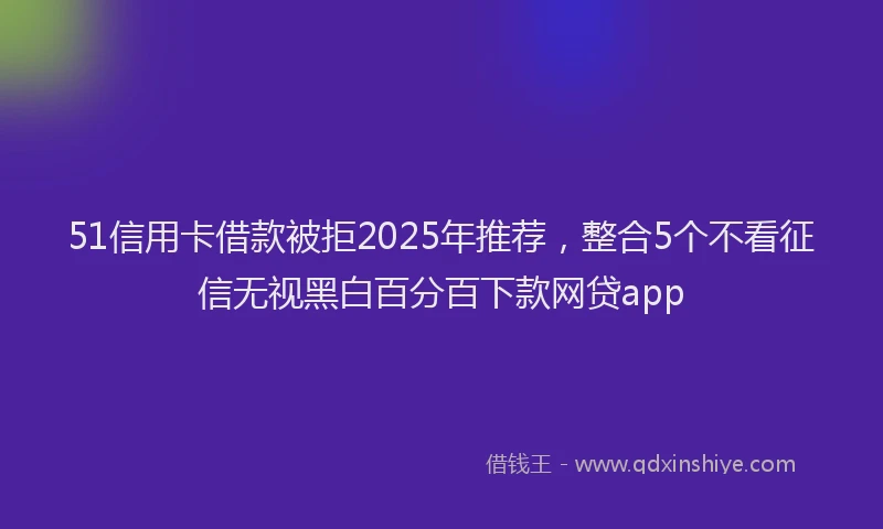 51信用卡借款被拒2025年推荐，整合5个不看征信无视黑白百分百下款网贷app