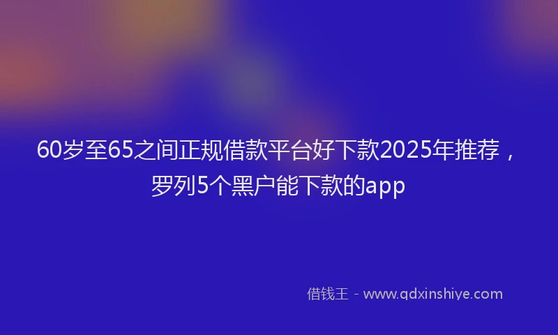 60岁至65之间正规借款平台好下款2025年推荐，罗列5个黑户能下款的app