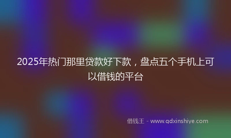 2025年热门那里贷款好下款，盘点五个手机上可以借钱的平台