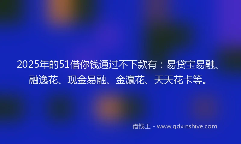 2025年的51借你钱通过不下款有：易贷宝易融、融逸花、现金易融、金瀛花、天天花卡等。