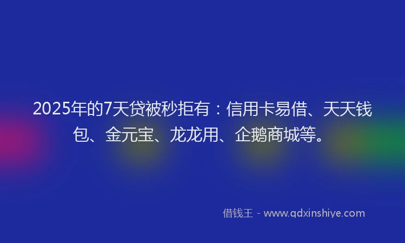 2025年的7天贷被秒拒有：信用卡易借、天天钱包、金元宝、龙龙用、企鹅商城等。