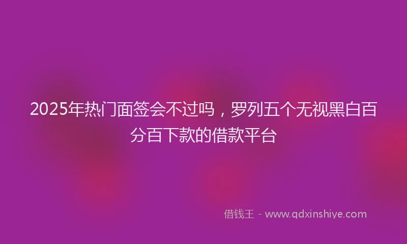 2025年热门面签会不过吗，罗列五个无视黑白百分百下款的借款平台