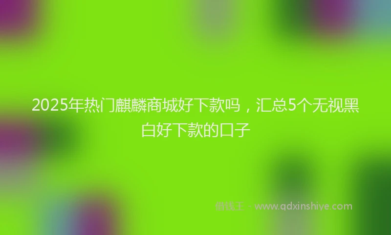 2025年热门麒麟商城好下款吗，汇总5个无视黑白好下款的口子
