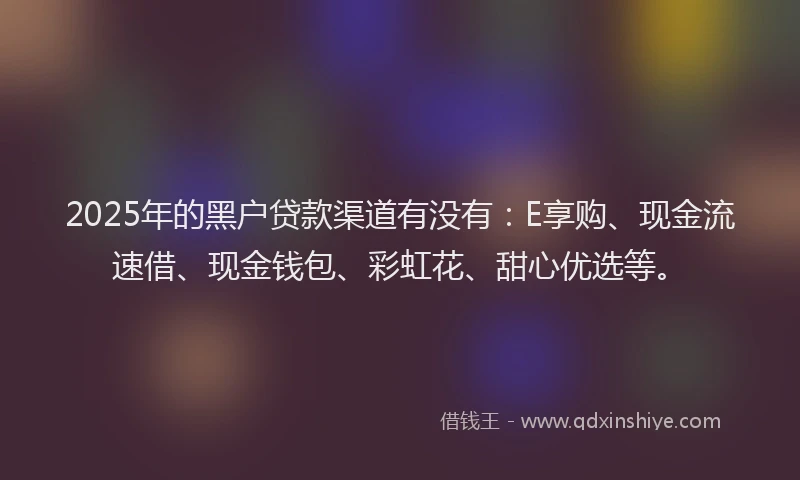2025年的黑户贷款渠道有没有：E享购、现金流速借、现金钱包、彩虹花、甜心优选等。