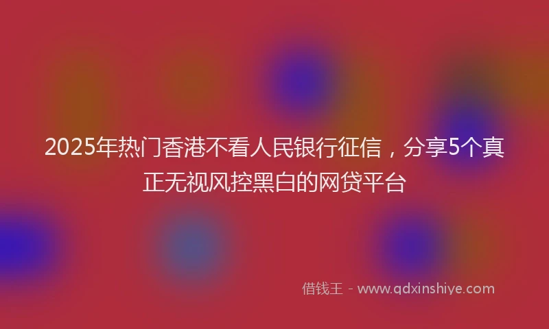 2025年热门香港不看人民银行征信，分享5个真正无视风控黑白的网贷平台