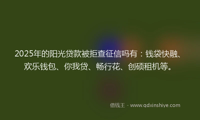 2025年的阳光贷款被拒查征信吗有：钱袋快融、欢乐钱包、你我贷、畅行花、创硕租机等。