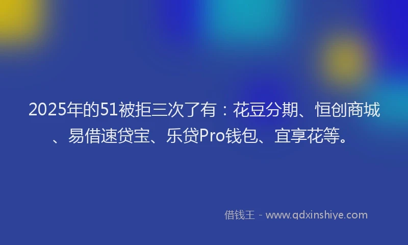 2025年的51被拒三次了有：花豆分期、恒创商城、易借速贷宝、乐贷Pro钱包、宜享花等。