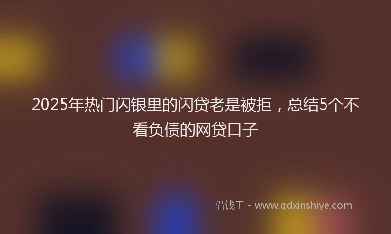 2025年热门闪银里的闪贷老是被拒，总结5个不看负债的网贷口子