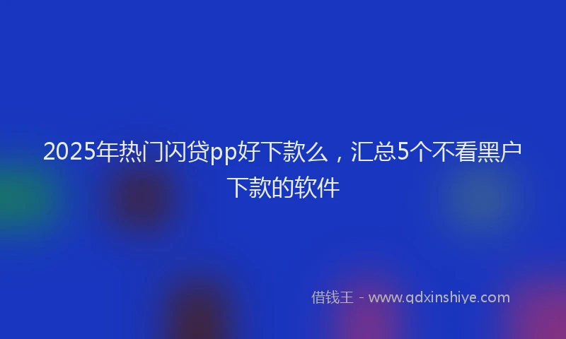 2025年热门闪贷pp好下款么，汇总5个不看黑户下款的软件