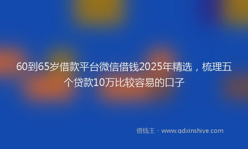 60到65岁借款平台微信借钱2025年精选，梳理五个贷款10万比较容易的口子